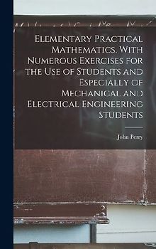 Elementary Practical Mathematics. With Numerous Exercises for the use of Students and Especially of Mechanical and Electrical Engineering Students