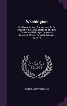 Washington: His Character And The Lessons To Be Drawn From It: A Discourse To The Law Students Of Michigan University Delivered At