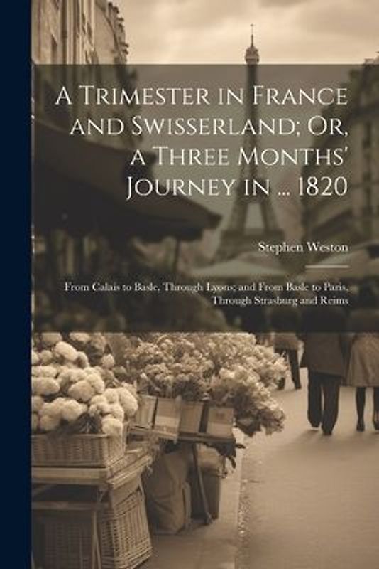 A Trimester in France and Swisserland; Or, a Three Months' Journey in ... 1820: From Calais to Basle, Through Lyons; and From Basle to Paris, Through