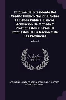 Informe Del Presidente Del Crédito Público Nacional Sobre La Deuda Pública, Bancos, Acuñación De Moneda Y Presupuestos Y Leyes De Impuestos De La Nación Y De Las Provincias; Volume 1