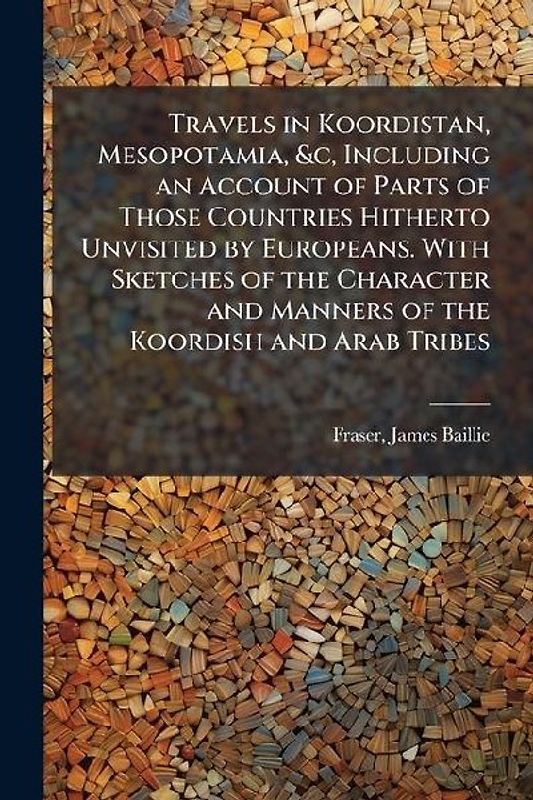 Travels in Koordistan, Mesopotamia, &c, Including an Account of Parts of Those Countries Hitherto Unvisited by Europeans. With Sketches of the Character and Manners of the Koordish and Arab Tribes