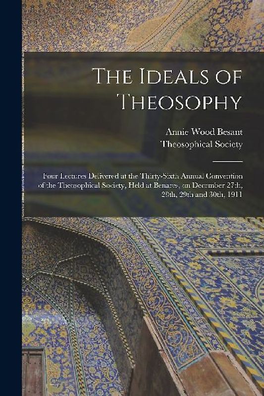The Ideals of Theosophy: Four Lectures Delivered at the Thirty-sixth Annual Convention of the Theosophical Society, Held at Benares, on Decembe