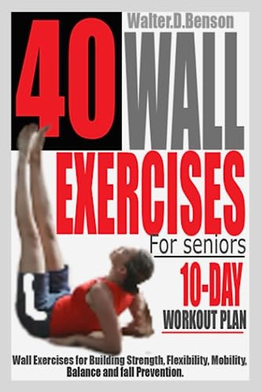 40 WALL EXERCISES FOR SENIORS (10-DAY WORKOUT PLAN): Wall Exercises for Building Strength, Flexibility, Mobility, Balance and Fall Prevention.