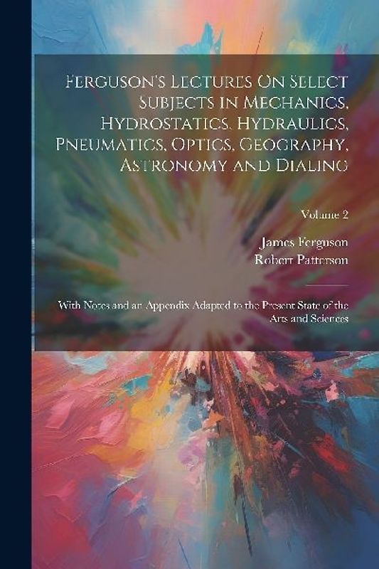 Ferguson's Lectures On Select Subjects in Mechanics, Hydrostatics, Hydraulics, Pneumatics, Optics, Geography, Astronomy and Dialing: With Notes and an