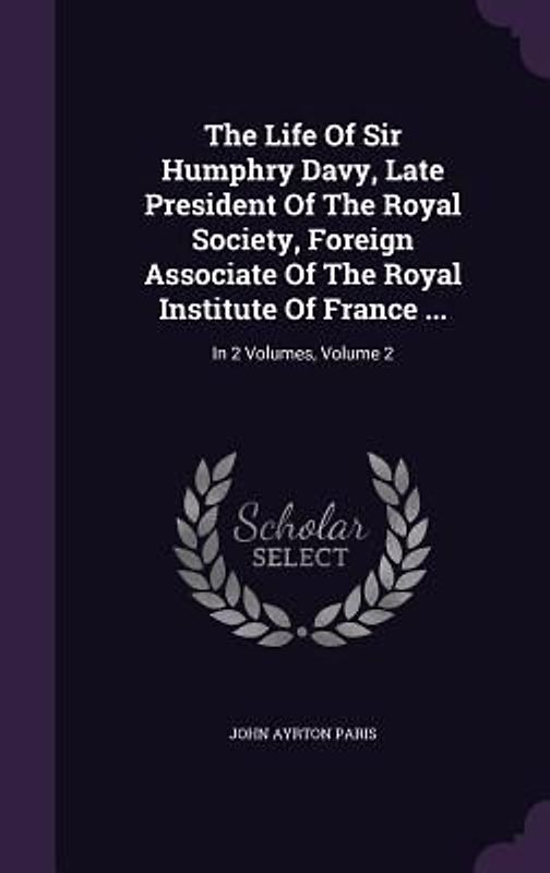 The Life Of Sir Humphry Davy, Late President Of The Royal Society, Foreign Associate Of The Royal Institute Of France ...: In 2 Volumes, Volume 2