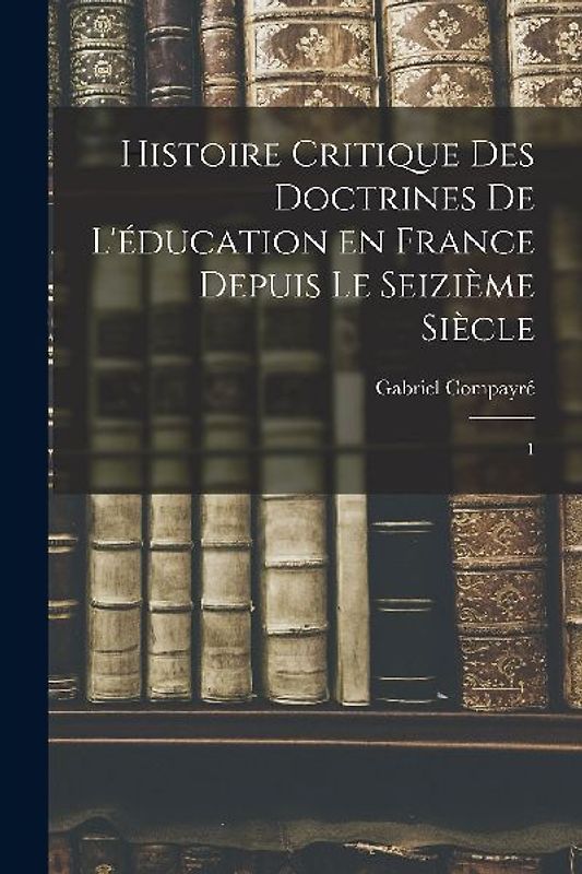 Histoire critique des doctrines de l'éducation en France depuis le seizième siècle: 1