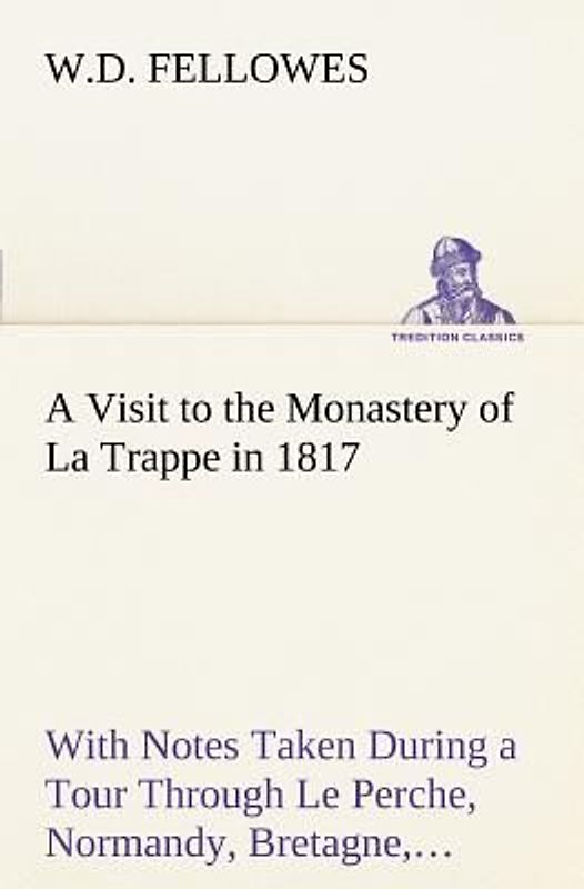 A Visit to the Monastery of La Trappe in 1817 With Notes Taken During a Tour Through Le Perche, Normandy, Bretagne, Poitou, Anjou, Le Bocage, Touraine, Orleanois, and the Environs of Paris. Illustrated with Numerous Coloured Engravings, from Drawings Made on the Spot