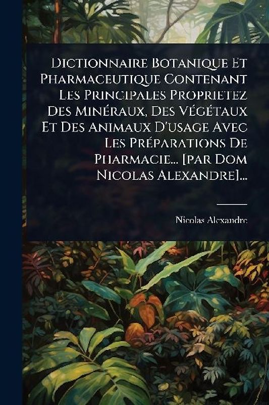 Dictionnaire Botanique Et Pharmaceutique Contenant Les Principales Proprietez Des MinÃ(c)raux, Des VÃ(c)gÃ(c)taux Et Des Animaux D'usage Avec Les PrÃ(c)parations De Pharmacie... [par Dom Nicolas Alexandre]...