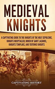 Medieval Knights: A Captivating Guide to the Knights of the Holy Sepulchre, Knights Hospitaller, Order of Saint Lazarus, Knights Templar, and Teutonic Knights