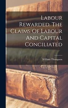 Labour Rewarded. The Claims Of Labour And Capital Conciliated