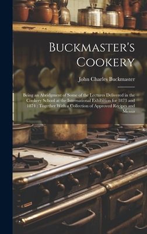Buckmaster's Cookery: Being an Abridgment of Some of the Lectures Delivered in the Cookery School at the International Exhibition for 1873 a