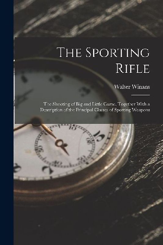 The Sporting Rifle: The Shooting of Big and Little Game, Together With a Description of the Principal Classes of Sporting Weapons