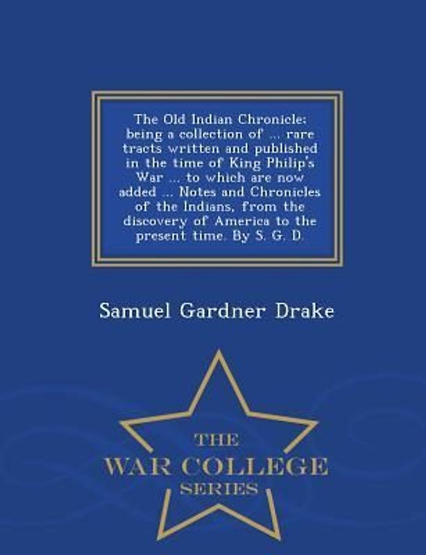 The Old Indian Chronicle; Being a Collection of ... Rare Tracts Written and Published in the Time of King Philip's War ... to Which Are Now Added ... Notes and Chronicles of the Indians, from the Discovery of America to the Present Time. by S. G. D. - War Col