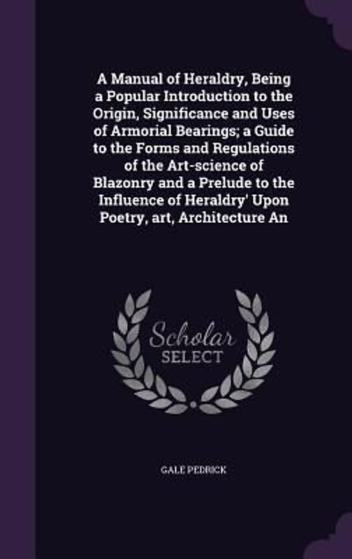 A Manual of Heraldry, Being a Popular Introduction to the Origin, Significance and Uses of Armorial Bearings; a Guide to the Forms and Regulations of the Art-science of Blazonry and a Prelude to the Influence of Heraldry' Upon Poetry, art, Architecture An