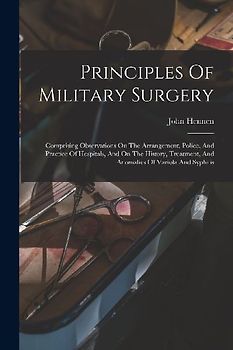 Principles Of Military Surgery: Comprising Observations On The Arrangement, Police, And Practice Of Hospitals, And On The History, Treatment, And Anom