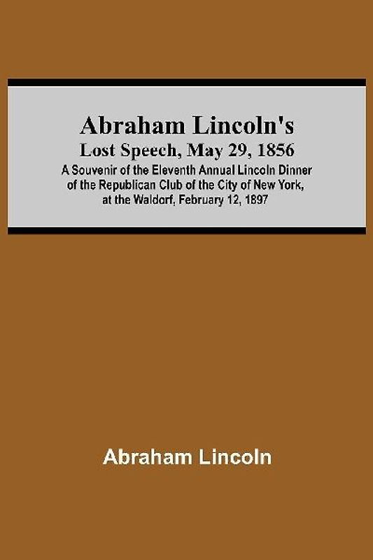 Abraham Lincoln'S Lost Speech, May 29, 1856; A Souvenir Of The Eleventh Annual Lincoln Dinner Of The Republican Club Of The City Of New York, At The Waldorf, February 12, 1897