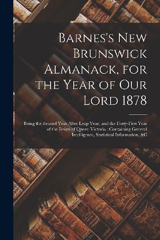 Barnes's New Brunswick Almanack, for the Year of Our Lord 1878 [microform]: Being the Second Year After Leap Year, and the Forty-first Year of the Rei
