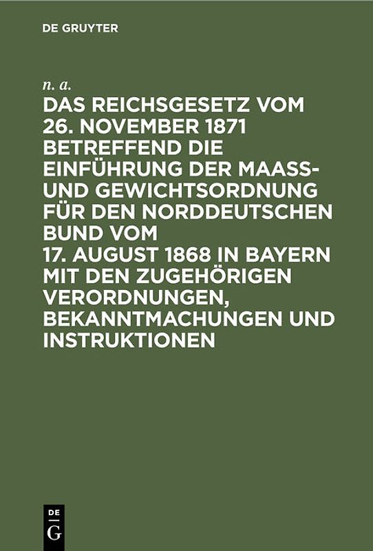 Das Reichsgesetz vom 26. November 1871 betreffend die Einführung der Maaß- und Gewichtsordnung für den Norddeutschen Bund vom 17. August 1868 in Bayern mit den zugehörigen Verordnungen, Bekanntmachungen und Instruktionen