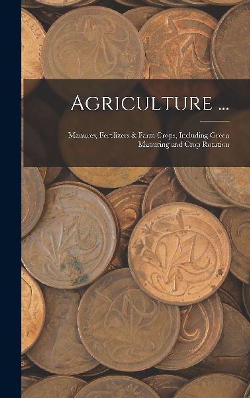 Agriculture ...: Manures, Fertilizers & Farm Crops, Including Green Manuring and Crop Rotation