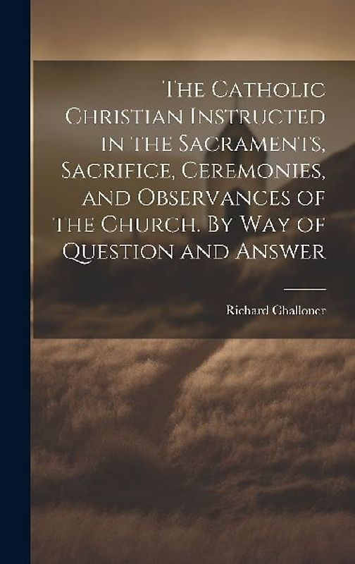 The Catholic Christian Instructed in the Sacraments, Sacrifice, Ceremonies, and Observances of the Church. By Way of Question and Answer
