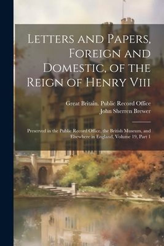 Letters and Papers, Foreign and Domestic, of the Reign of Henry Viii: Preserved in the Public Record Office, the British Museum, and Elsewhere in Engl