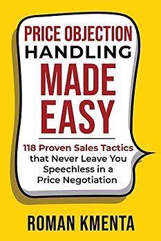 Price Objection Handling Made Easy: 118 Proven Sales Tactics, that Never Leave You Speechless in a Price Negotiation (Zu teuer - Mit Preiseinwänden selbstbewusst und profitabel umgehen)