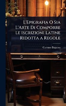 L'Epigrafia O Sia L'Arte Di Comporre Le Iscrizioni Latine Ridotta a Regole