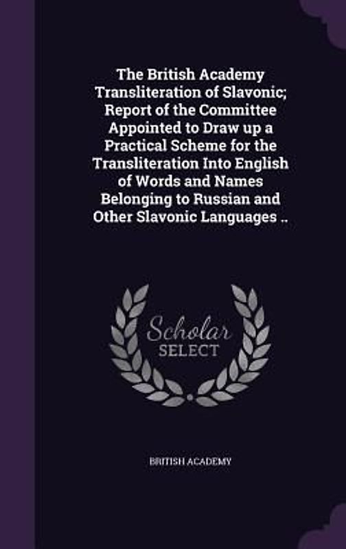 The British Academy Transliteration of Slavonic; Report of the Committee Appointed to Draw up a Practical Scheme for the Transliteration Into English of Words and Names Belonging to Russian and Other Slavonic Languages ..