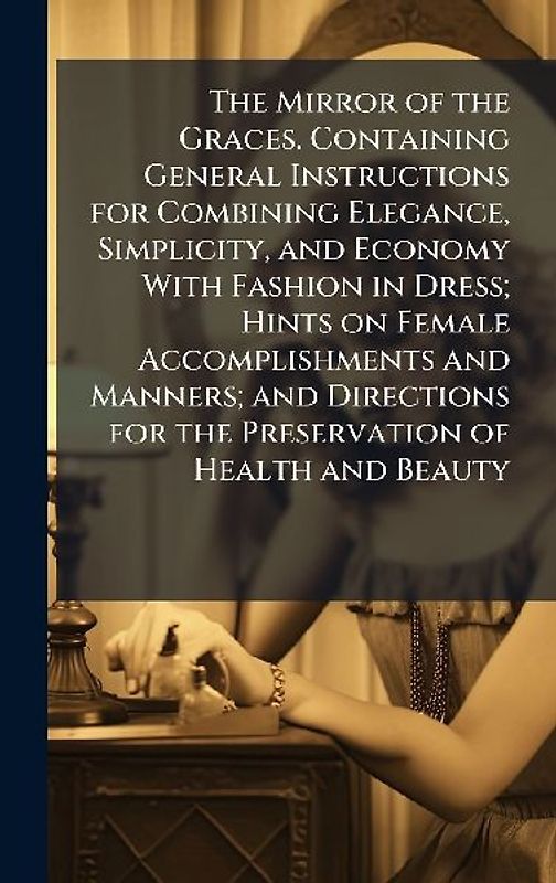 The Mirror of the Graces. Containing General Instructions for Combining Elegance, Simplicity, and Economy With Fashion in Dress; Hints on Female Accomplishments and Manners; and Directions for the Preservation of Health and Beauty