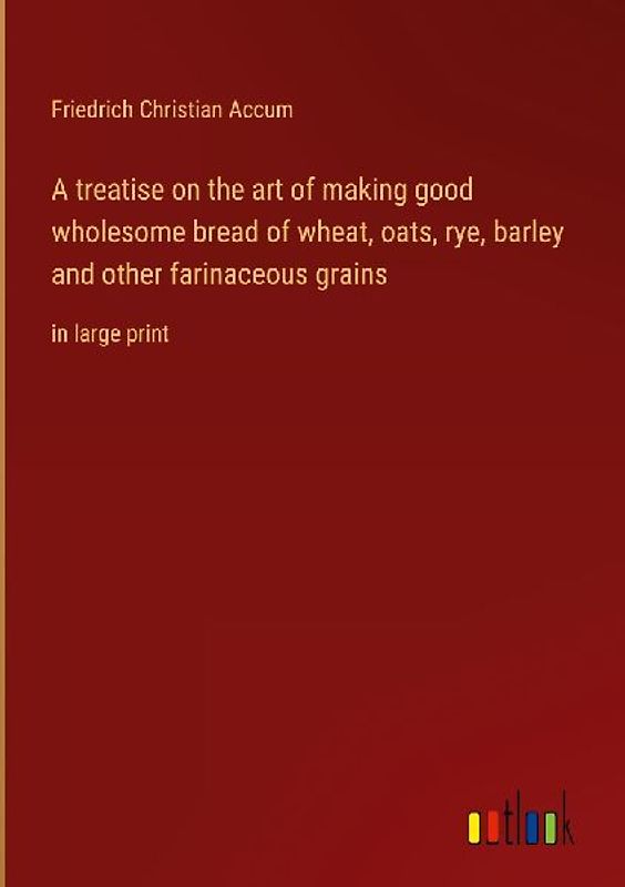 A treatise on the art of making good wholesome bread of wheat, oats, rye, barley and other farinaceous grains