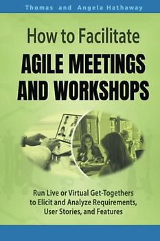 How to Facilitate Agile Meetings and Workshops: Run Live or Virtual Get-Togethers to Elicit and Analyze Requirements, User Stories, and Features