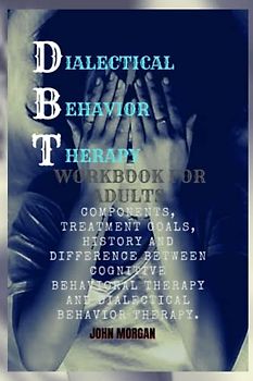 DBT WORKBOOK FOR ADULTS: Components, Treatment goals, History And Difference Between Cognitive behavioral Therapy And Dialectical Behavior Therapy.