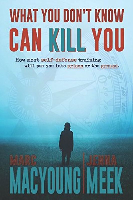 What You Don't Know Can Kill You: How Most Self-Defense Training Will Put You into Prison or the Ground