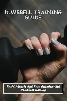 Dumbbell Training Guide: Build Muscle And Burn Calories With Dumbbell Training