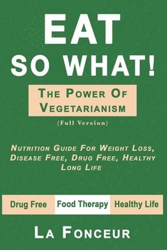Eat So What! the Power of Vegetarianism: Nutrition Guide For Weight Loss, Disease Free, Drug Free, Healthy Long Life (Full Version)