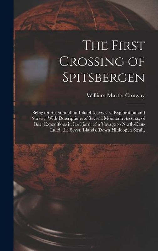 The First Crossing of Spitsbergen: Being an Account of an Inland Journey of Exploration and Survey, With Descriptions of Several Mountain Ascents, of
