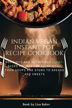 Indian vegan instant pot recipe cookbook: Delicious and Nutritious Plant-Based Recipes for Every Meal: From Soups and Stews to Breads and Sweets