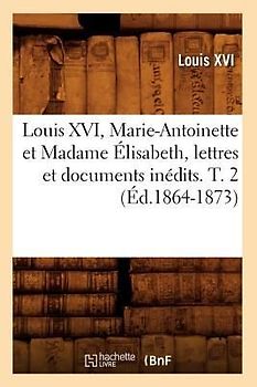 Louis XVI, Marie-Antoinette Et Madame Élisabeth, Lettres Et Documents Inédits. T. 2 (Éd.1864-1873)