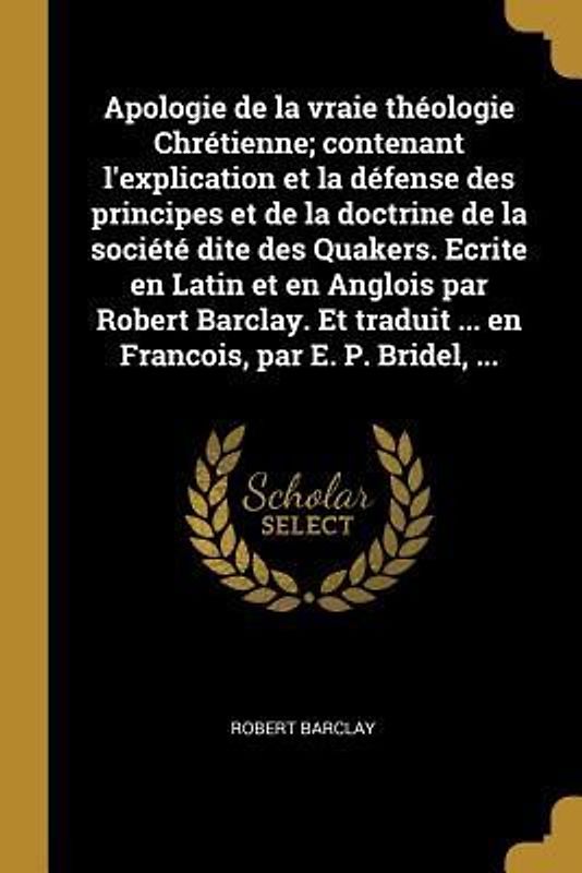 Apologie de la vraie théologie Chrétienne; contenant l'explication et la défense des principes et de la doctrine de la société dite des Quakers. Ecrit