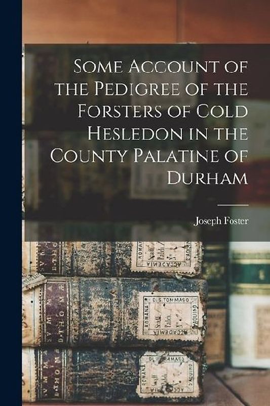 Some Account of the Pedigree of the Forsters of Cold Hesledon in the County Palatine of Durham