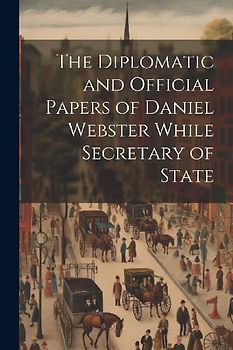 The Diplomatic and Official Papers of Daniel Webster While Secretary of State