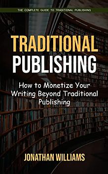Traditional Publishing: The Complete Guide to Traditional Publishing (How to Monetize Your Writing Beyond Traditional Publishing)