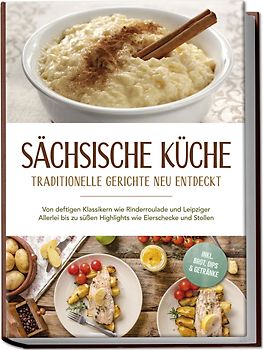 Sächsische Küche: Traditionelle Gerichte neu entdeckt – Von deftigen Klassikern wie Rinderroulade und Leipziger Allerlei bis zu süßen Highlights wie Eierschecke und Stollen –inkl. Brot,Dips & Getränke