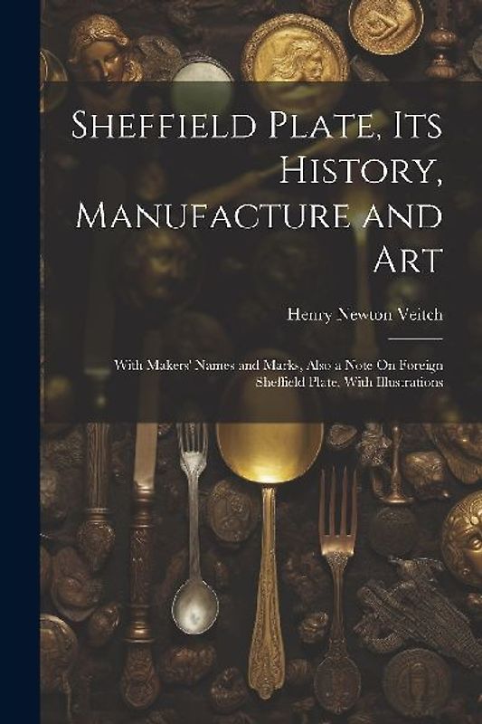 Sheffield Plate, Its History, Manufacture and Art: With Makers' Names and Marks, Also a Note On Foreign Sheffield Plate, With Illustrations