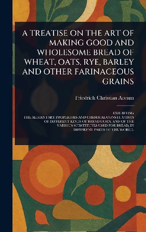 A Treatise on the Art of Making Good and Wholesome Bread of Wheat, Oats, Rye, Barley and Other Farinaceous Grains