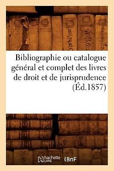 Bibliographie Ou Catalogue Général Et Complet Des Livres de Droit Et de Jurisprudence (Éd.1857)