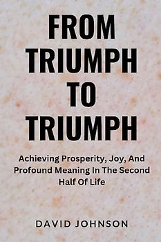 From Triumph To Triumph: Achieving Prosperity, Joy, And Profound Meaning In The Second Half Of Life