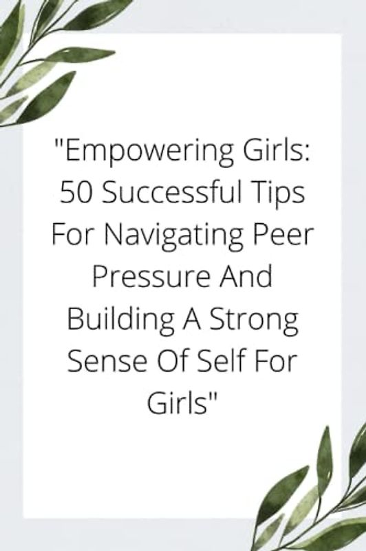 "Empowering Girls: 50 Successful Tips For Navigating Peer Pressure And Building A Strong Sense Of Self For Girls"