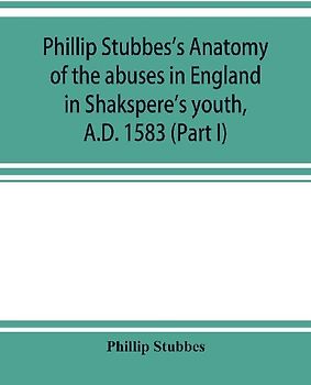 Phillip Stubbes's Anatomy of the abuses in England in Shakspere's youth, A.D. 1583 (Part I)
