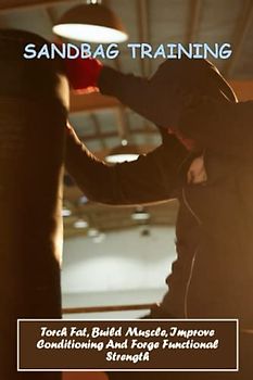 Sandbag Training: Torch Fat, Build Muscle, Improve Conditioning And Forge Functional Strength